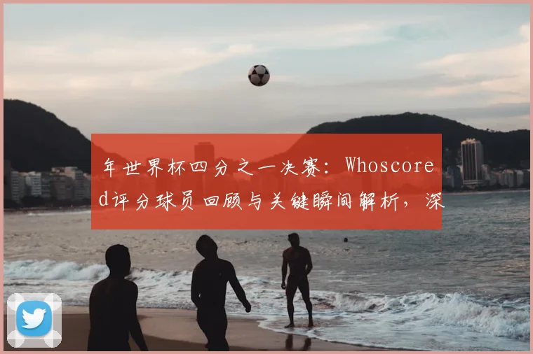 年世界杯四分之一决赛：Whoscored评分球员回顾与关键瞬间解析，深度分析球员表现