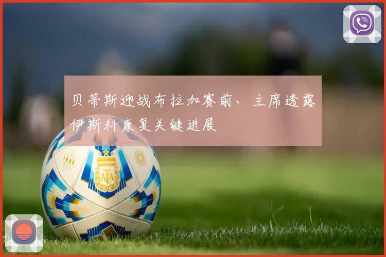 贝蒂斯迎战布拉加赛前,主席透露伊斯科康复关键进展