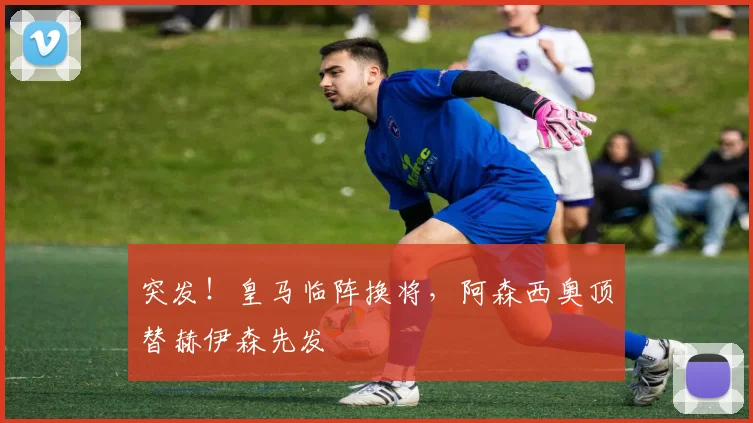 突发!皇马临阵换将,阿森西奥顶替赫伊森先发